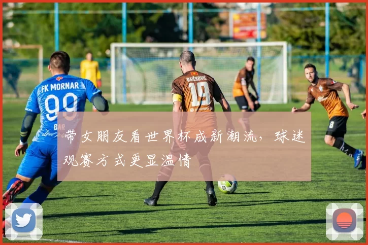 带女朋友看世界杯成新潮流,球迷观赛方式更显温情