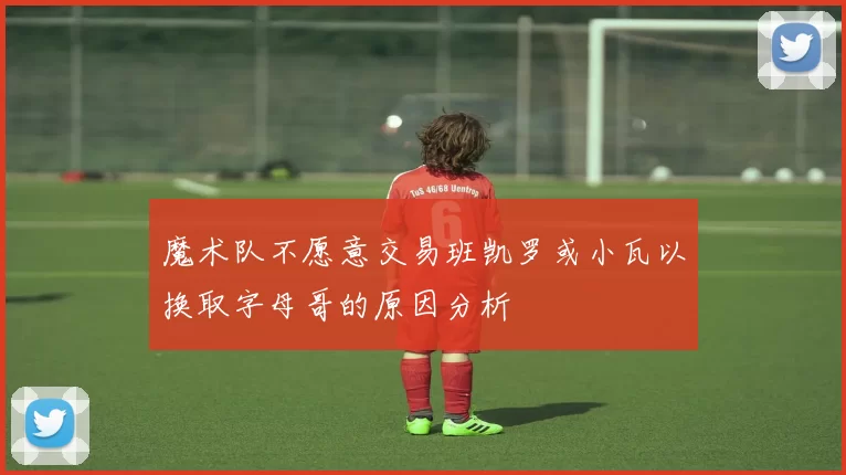 魔术队不愿意交易班凯罗或小瓦以换取字母哥的原因分析