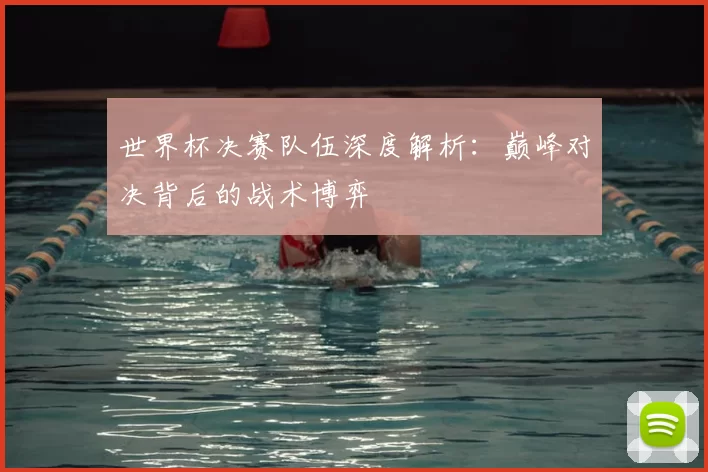 世界杯决赛队伍深度解析：巅峰对决背后的战术博弈