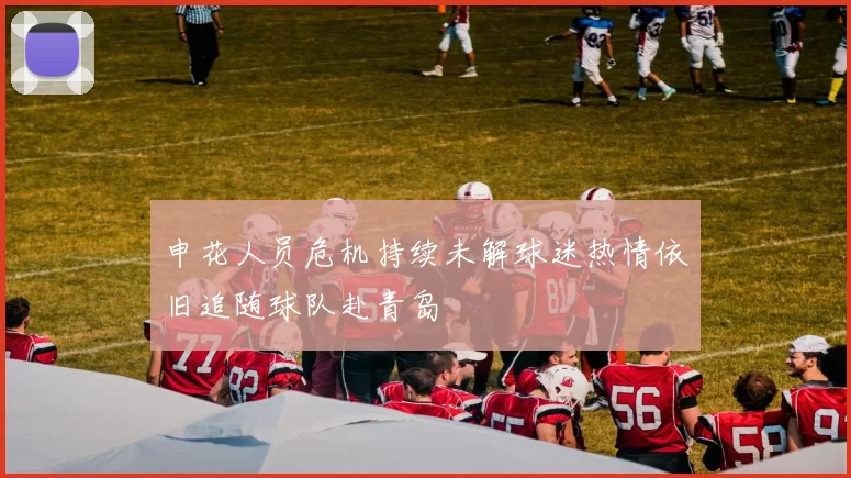 申花人员危机持续未解球迷热情依旧追随球队赴青岛