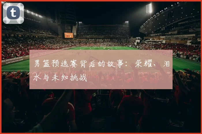 男篮预选赛背后的故事：荣耀、泪水与未知挑战