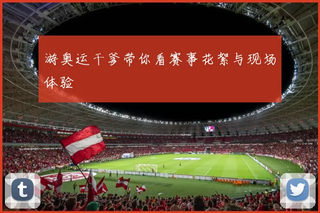 游奥运干爹带你看赛事花絮与现场体验