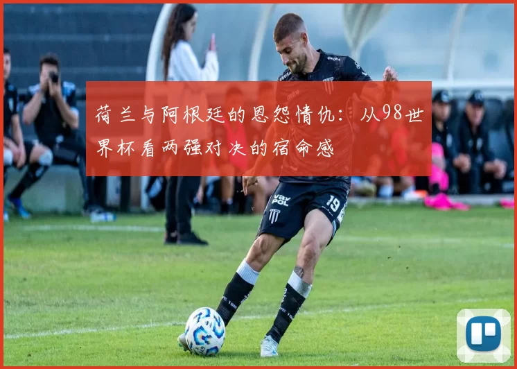 荷兰与阿根廷的恩怨情仇:从98世界杯看两强对决的宿命感