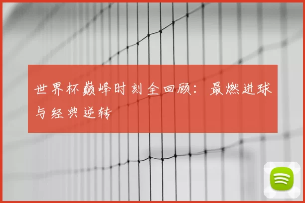 世界杯巅峰时刻全回顾:最燃进球与经典逆转