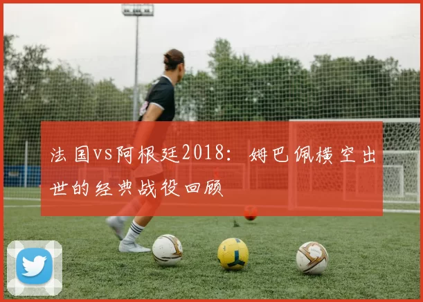 法国vs阿根廷2018:姆巴佩横空出世的经典战役回顾