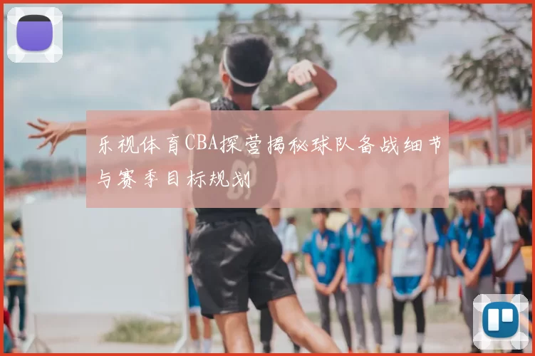 乐视体育CBA探营揭秘球队备战细节与赛季目标规划
