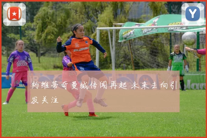 约维蒂奇曼城传闻再起 未来去向引发关注