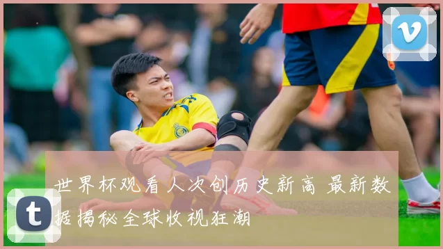 世界杯观看人次创历史新高 最新数据揭秘全球收视狂潮