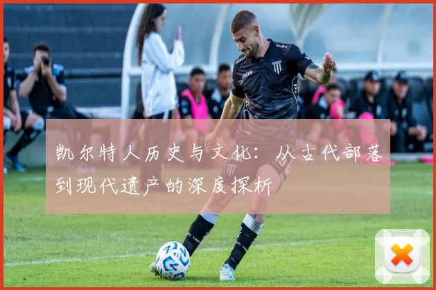 凯尔特人历史与文化:从古代部落到现代遗产的深度探析