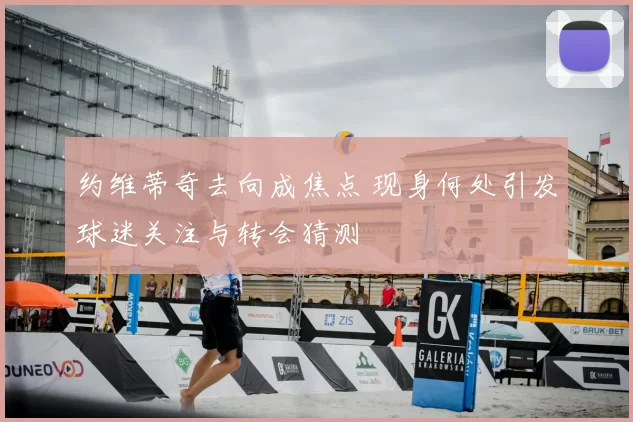 约维蒂奇去向成焦点 现身何处引发球迷关注与转会猜测