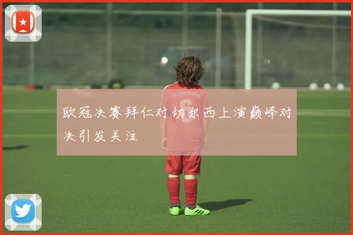 欧冠决赛拜仁对切尔西上演巅峰对决引发关注