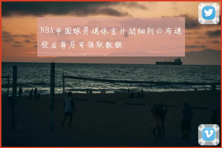 NBA中国球员退休金计划细则公布退役后每月可领取数额