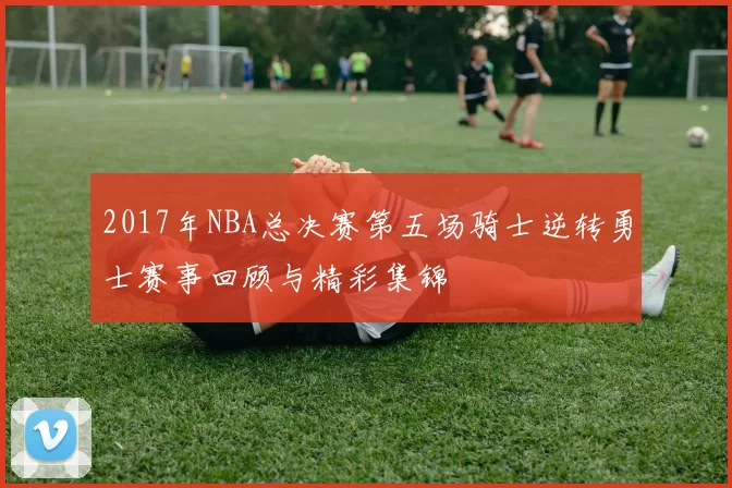 2017年NBA总决赛第五场骑士逆转勇士赛事回顾与精彩集锦