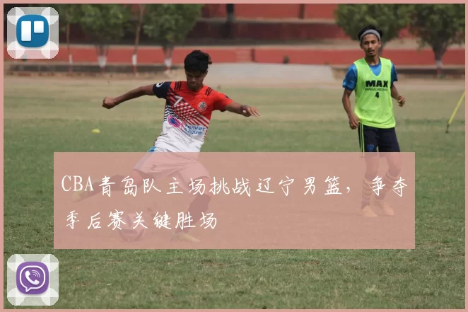 CBA青岛队主场挑战辽宁男篮,争夺季后赛关键胜场
