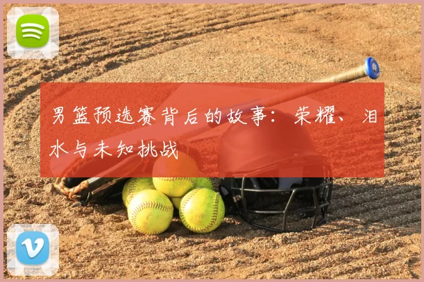男篮预选赛背后的故事：荣耀、泪水与未知挑战