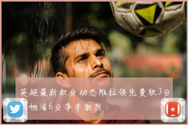 英超最新积分动态维拉领先曼联3分利物浦6分争夺激烈