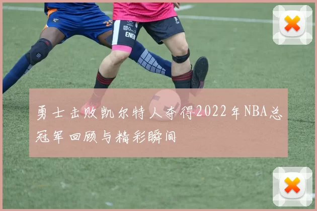 勇士击败凯尔特人夺得2022年NBA总冠军回顾与精彩瞬间