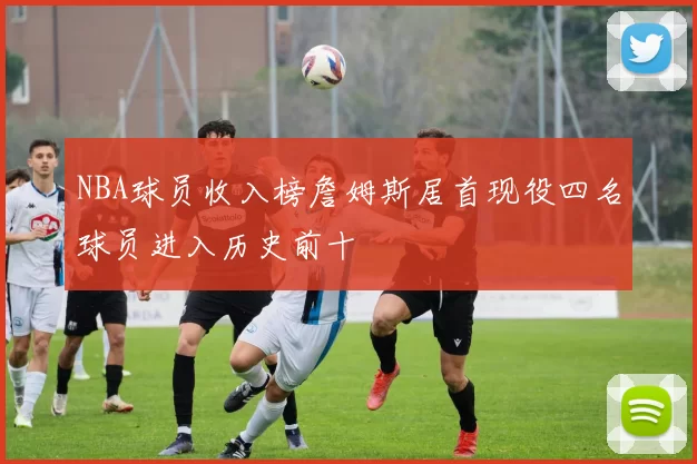 NBA球员收入榜詹姆斯居首现役四名球员进入历史前十