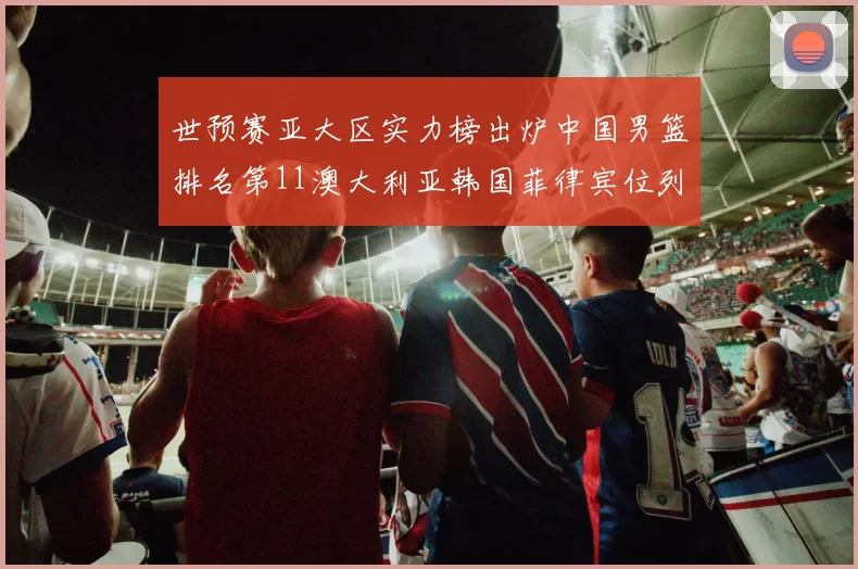世预赛亚大区实力榜出炉中国男篮排名第11澳大利亚韩国菲律宾位列前三
