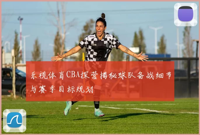 乐视体育CBA探营揭秘球队备战细节与赛季目标规划