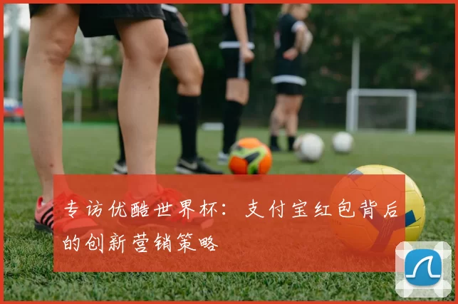 专访优酷世界杯：支付宝红包背后的创新营销策略