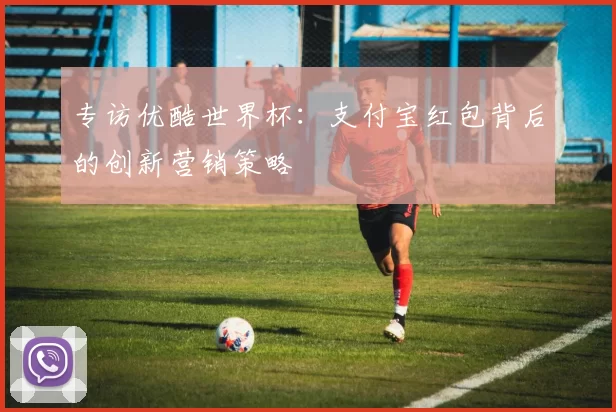 专访优酷世界杯:支付宝红包背后的创新营销策略