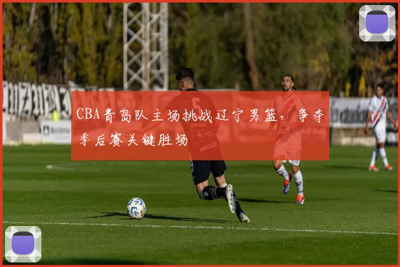 CBA青岛队主场挑战辽宁男篮,争夺季后赛关键胜场