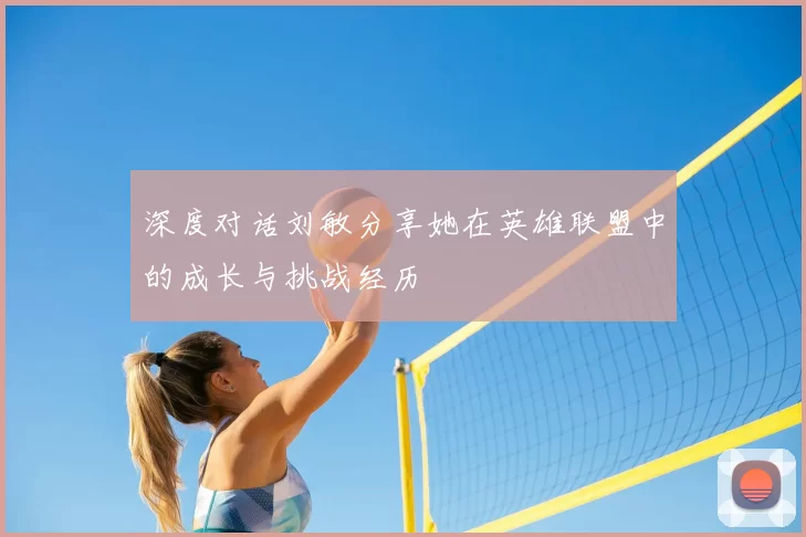 深度对话刘敏分享她在英雄联盟中的成长与挑战经历