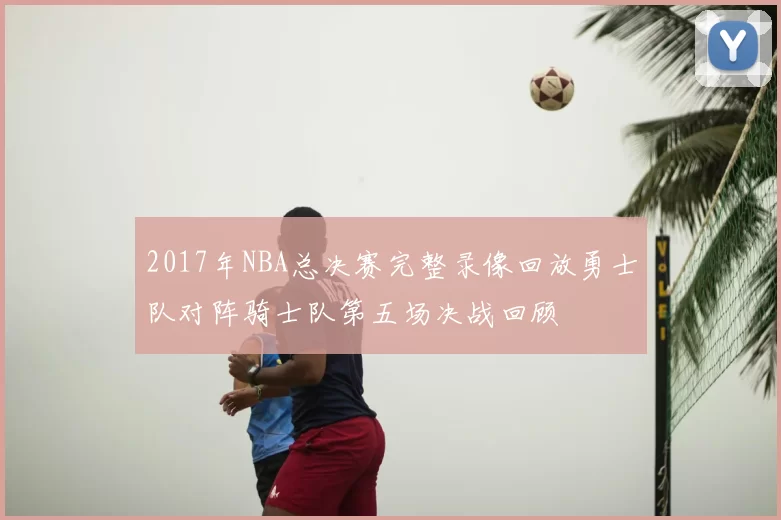 2017年NBA总决赛完整录像回放勇士队对阵骑士队第五场决战回顾