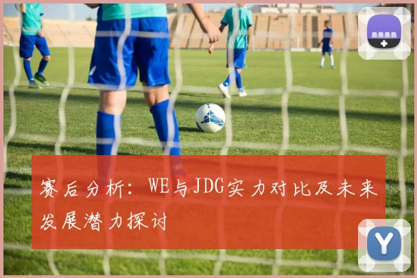赛后分析:WE与JDG实力对比及未来发展潜力探讨