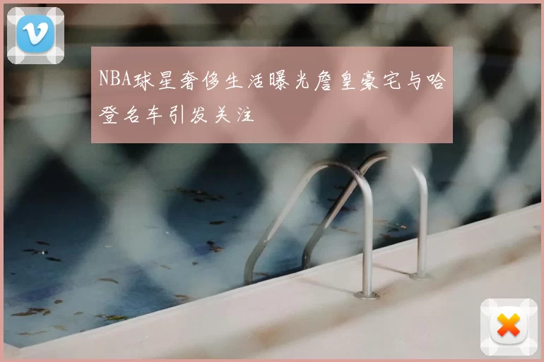 NBA球星奢侈生活曝光詹皇豪宅与哈登名车引发关注