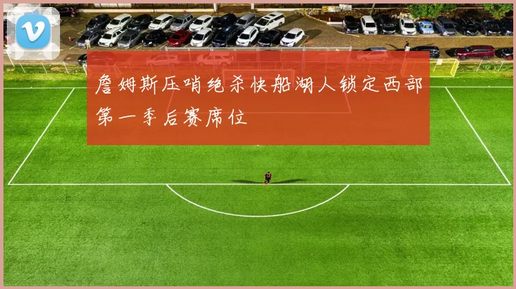 詹姆斯压哨绝杀快船湖人锁定西部第一季后赛席位