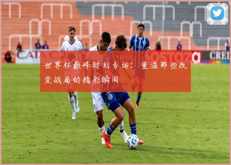 世界杯巅峰时刻专访:重温那些改变战局的精彩瞬间