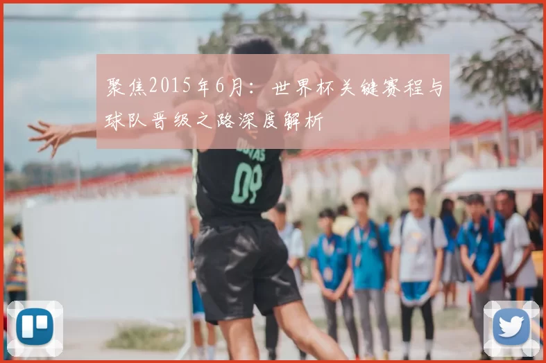 聚焦2015年6月：世界杯关键赛程与球队晋级之路深度解析
