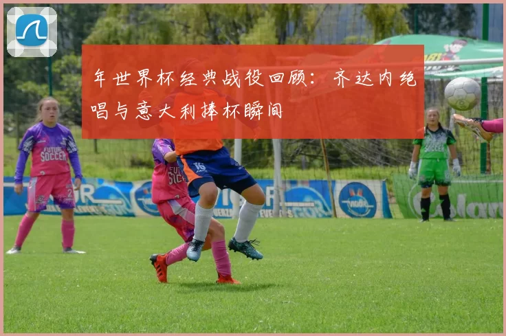 年世界杯经典战役回顾:齐达内绝唱与意大利捧杯瞬间