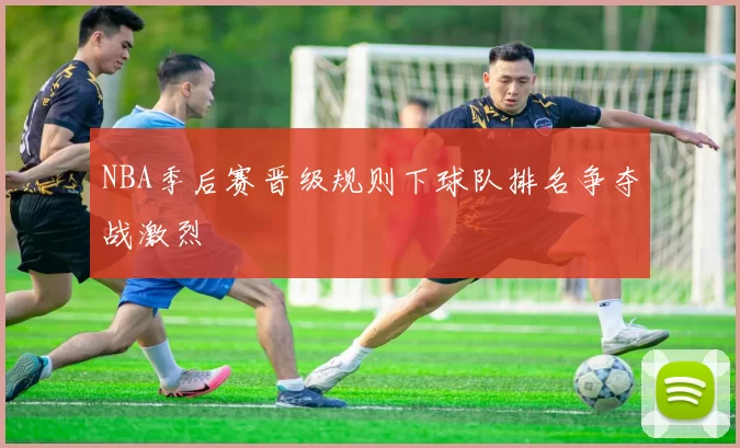 NBA季后赛晋级规则下球队排名争夺战激烈