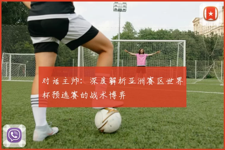 对话主帅:深度解析亚洲赛区世界杯预选赛的战术博弈