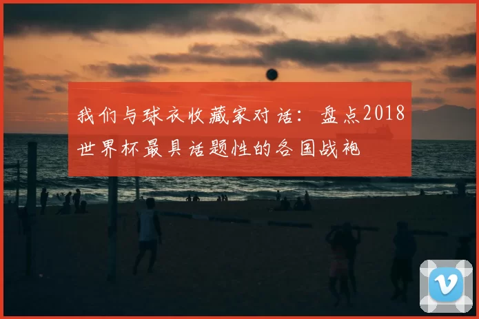 我们与球衣收藏家对话:盘点2018世界杯最具话题性的各国战袍