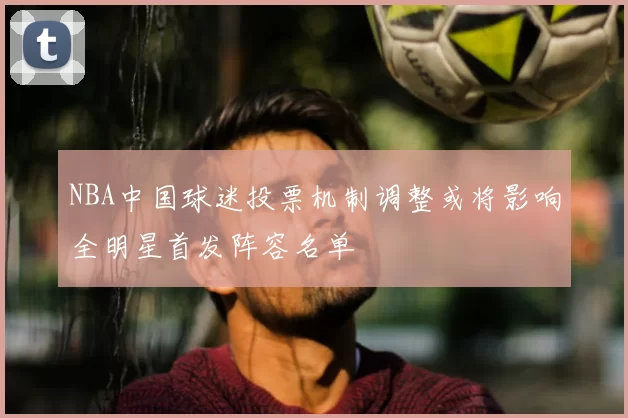 NBA中国球迷投票机制调整或将影响全明星首发阵容名单