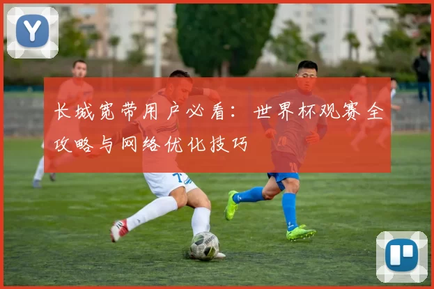 长城宽带用户必看:世界杯观赛全攻略与网络优化技巧
