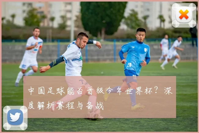 中国足球能否晋级今年世界杯?深度解析赛程与备战