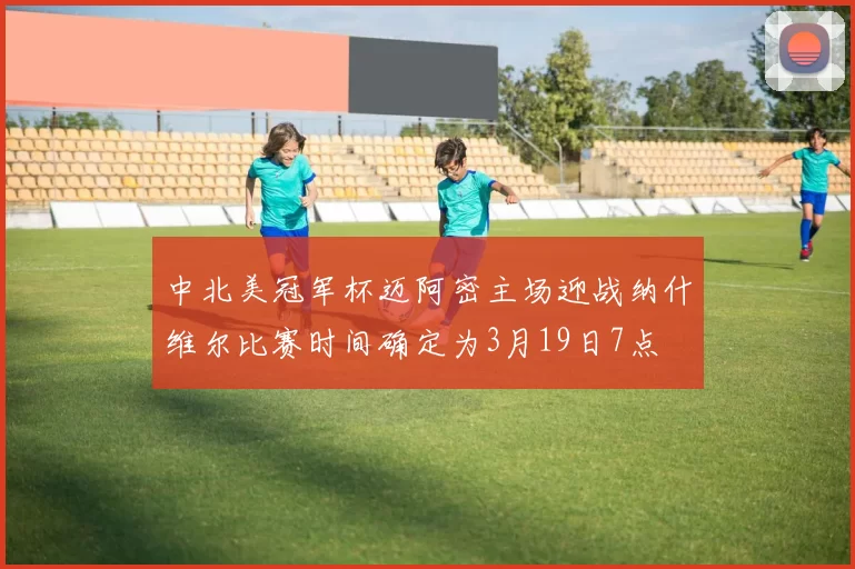 中北美冠军杯迈阿密主场迎战纳什维尔比赛时间确定为3月19日7点