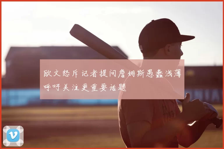 欧文怒斥记者提问詹姆斯愚蠢浅薄呼吁关注更重要话题