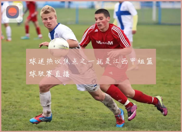 球迷热议焦点之一就是江西甲组篮球联赛直播