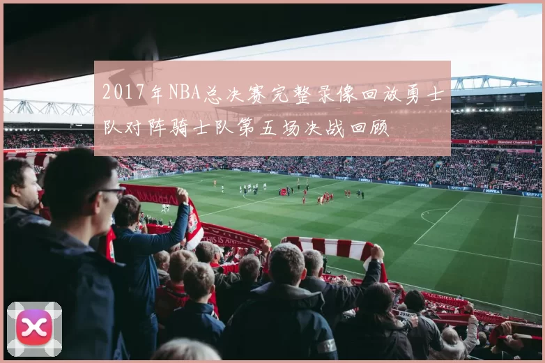 2017年NBA总决赛完整录像回放勇士队对阵骑士队第五场决战回顾