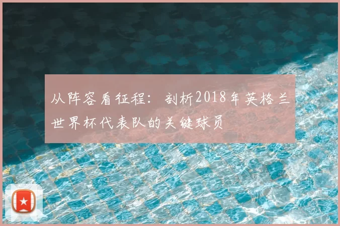 从阵容看征程:剖析2018年英格兰世界杯代表队的关键球员