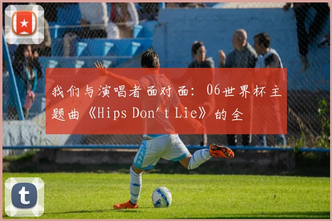 我们与演唱者面对面:06世界杯主题曲《Hips Don't Lie》的全球狂欢之旅
