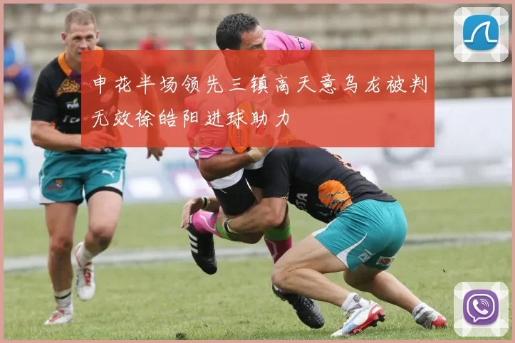 申花半场领先三镇高天意乌龙被判无效徐皓阳进球助力