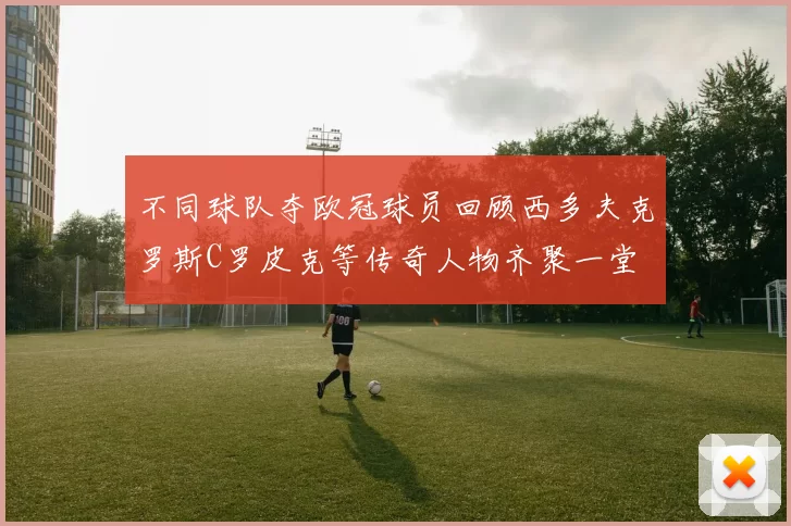 不同球队夺欧冠球员回顾西多夫克罗斯C罗皮克等传奇人物齐聚一堂