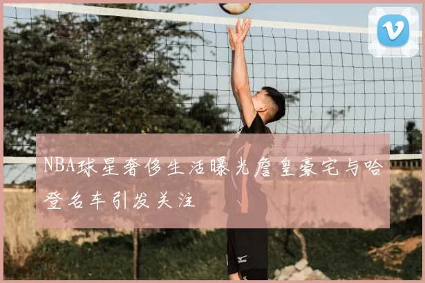 NBA球星奢侈生活曝光詹皇豪宅与哈登名车引发关注